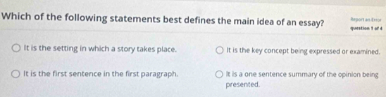 Which of the following statements best defines the main idea of an essay? question 1 of 4 Report an Eror
It is the setting in which a story takes place. It is the key concept being expressed or examined.
It is the first sentence in the first paragraph. It is a one sentence summary of the opinion being
presented.