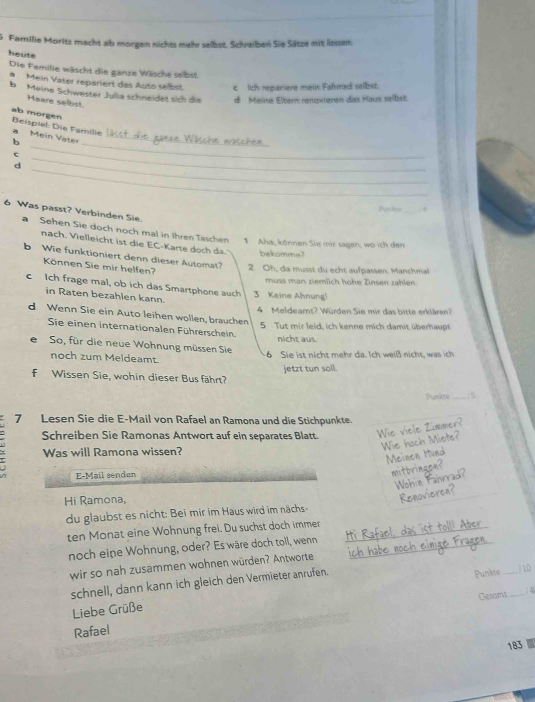 Farrille Moritz macht ab morgen nichts mehr selbst. Schrelben Sie Sittze mit lsssm:
heute
Die Familie wäscht die ganze Wäsche selbst
a Mein Vater repariert das Auto selbst c  Iich repariere mein Fahrrad selbst.
b  Meine Schwester Julia schneidet sich die di Meine Eltern renovieren das Haus selbst.
Haare selbst.
ab morgen Beispiel: Die Familie
a Mein Vater_
b
_
C
_
_
d
_
Phardece_  4
6 Was passt? Verbinden Sie.
a Sehen Sie doch noch mal in Ihren Taschen 1 Aha, können Sie mir sagen, wo ich den
nach. Vielleicht ist die EC-Karte doch da. bekomme?
b Wie funktioniert denn dieser Automat? 2 Oh, da musst du echt aufpassen. Manchmal
Können Sie mir helfen?
muss man ziemlich hohe Zinsen zahlen.
c Ich frage mal, ob ich das Smartphone auch 3 Keine Ahnung!
in Raten bezahlen kann.
4 Meldeamt? Würden Sie mir das bitte erklären?
d Wenn Sie ein Auto leihen wollen, brauchen
5 Tut mir leid, ich kenne mich damit überhaupt
Sie einen internationalen Führerschein,
nicht aus.
e So, für die neue Wohnung müssen Sie 6 Sie ist nicht mehr da. Ich weiß nicht, was ich
noch zum Meldeamt.
jetzt tun soll.
f Wissen Sie, wohin dieser Bus fährt?
Punlite_
7 Lesen Sie die E-Mail von Rafael an Ramona und die Stichpunkte.
Schreiben Sie Ramonas Antwort auf ein separates Blatt.
Wie viele Zimmer?
Wie hoch Miete?
Was will Ramona wissen?
Meinen Hund
E-Mail senden
mitbringen?
Wohin Fahr
Hi Ramona,
du glaubst es nicht: Bei mir im Haus wird im nächs-
_
ten Monat eine Wohnung frei. Du suchst doch immer _tolll Aber
noch eine Wohnung, oder? Es wäre doch toll, wenn
wir so nah zusammen wohnen würden? Antworte
Punkte
schnell, dann kann ich gleich den Vermieter anrufen. __/ 10
Gesomt  4
Liebe Grüße
Rafael
183