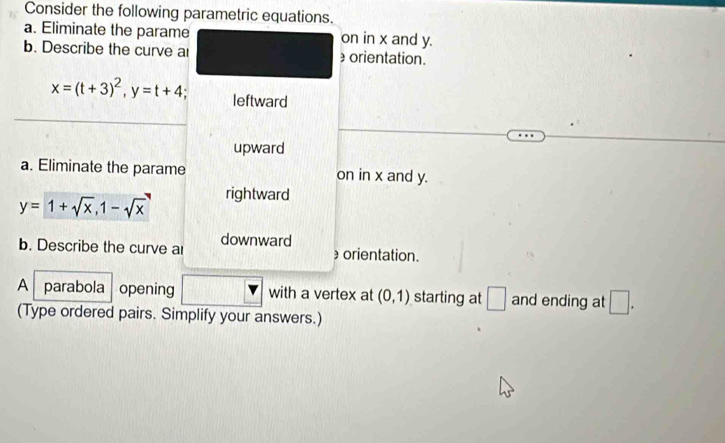 Consider the following parametric equations.
a. Eliminate the parame on in x and y.
b. Describe the curve ar orientation.
x=(t+3)^2, y=t+4 leftward
upward
a. Eliminate the parame on in x and y.
y=1+sqrt(x), 1-sqrt(x)
rightward
b. Describe the curve a downward orientation.
A parabola opening with a vertex at (0,1) starting at □ and ending at □. 
(Type ordered pairs. Simplify your answers.)