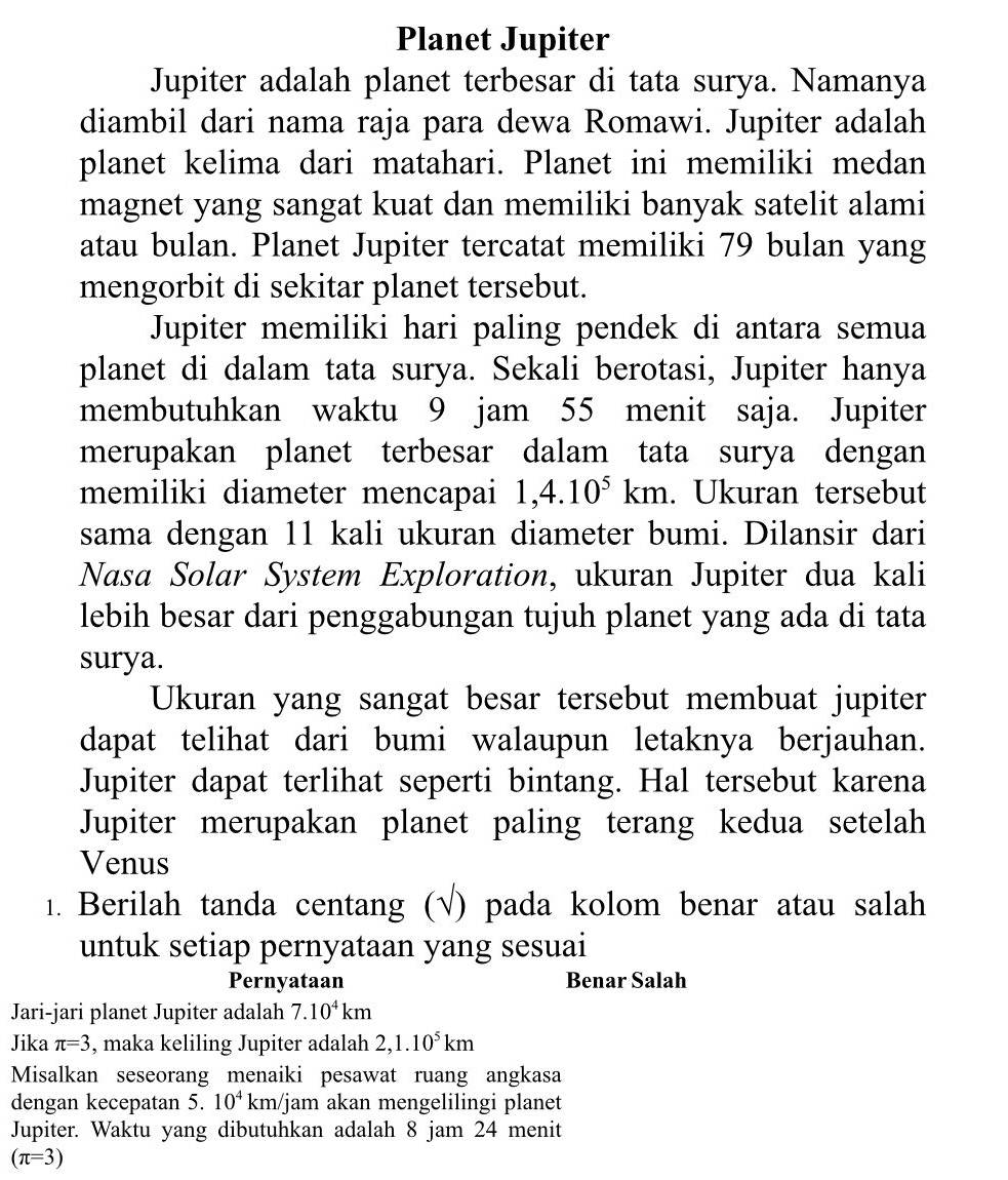 Planet Jupiter 
Jupiter adalah planet terbesar di tata surya. Namanya 
diambil dari nama raja para dewa Romawi. Jupiter adalah 
planet kelima dari matahari. Planet ini memiliki medan 
magnet yang sangat kuat dan memiliki banyak satelit alami 
atau bulan. Planet Jupiter tercatat memiliki 79 bulan yang 
mengorbit di sekitar planet tersebut. 
Jupiter memiliki hari paling pendek di antara semua 
planet di dalam tata surya. Sekali berotasi, Jupiter hanya 
membutuhkan waktu 9 jam 55 menit saja. Jupiter 
merupakan planet terbesar dalam tata surya dengan 
memiliki diameter mencapai 1, 4.10^5km. Ukuran tersebut 
sama dengan 11 kali ukuran diameter bumi. Dilansir dari 
Nasa Solar System Exploration, ukuran Jupiter dua kali 
lebih besar dari penggabungan tujuh planet yang ada di tata 
surya. 
Ukuran yang sangat besar tersebut membuat jupiter 
dapat telihat dari bumi walaupun letaknya berjauhan. 
Jupiter dapat terlihat seperti bintang. Hal tersebut karena 
Jupiter merupakan planet paling terang kedua setelah 
Venus 
1. Berilah tanda centang (√) pada kolom benar atau salah 
untuk setiap pernyataan yang sesuai 
Pernyataan Benar Salah 
Jari-jari planet Jupiter adalah 7.10^4km
Jika π =3 , maka keliling Jupiter adalah 2, 1.10^5km
Misalkan seseorang menaiki pesawat ruang angkasa 
dengan kecepatan 5. 10^4 km/jam akan mengelilingi planet 
Jupiter. Waktu yang dibutuhkan adalah 8 jam 24 menit
(π =3)