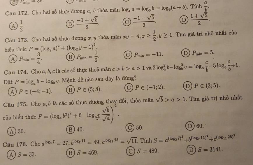 A P_min=30.
Câu 172. Cho hai số thực dương a, b thỏa mãn log _4a=log _6b=log _9(a+b).  Tính  a/b .
A  1/2 .
B  (-1+sqrt(5))/2 .
 (-1-sqrt(5))/2 . D  (1+sqrt(5))/2 .
Câu 173. Cho hai số thực dương x,y thỏa mãn xy=4,x≥  1/2 ,y≥ 1. Tìm giá trị nhỏ nhất của
biểu thức P=(log _2a)^2+(log _2y-1)^2.
A P_min= 3/4 . B P_min= 1/2 . C P_min=-11. D P_min=5.
Câu 174. Cho a, b, c là các số thực thoả mãn c>b>a>1 và 2log _a^(2b-log _b^2c=log _a) c/b -5log _b c/b +1.
Đặt P=log _ab-log _bc :. Mệnh đề nào sau dây là đúng?
A P∈ (-4;-1). B P∈ (5;8). C P∈ (-1;2). D P∈ (2;5).
Câu 175. Cho a,b là các số thực dương thay đổi, thỏa mãn sqrt(b)>a>1. Tìm giá trị nhỏ nhất
của biểu thức P=(log _ab^2)^2+6log _ sqrt(b)/a  sqrt(b)/sqrt(a) )^2. C) 50.
A ) 30. B) 40. D) 60.
Câu 176. Cho a^(log _3)7=27,b^(log _7)11=49,c^(log _11)25=sqrt(11).TinhS=a^((log _3)7)^2+b^((log _7)11)^2+c^((log _11)25)^2.
A S=33.
B S=469. C S=489. D S=3141.