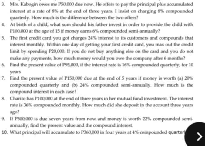 Mrs. Kabogin owes me P50,000 due now. He offers to pay the principal plus accumulated 
interest at a rate of 8% at the end of three years. I insist on charging 8% compounded 
quarterly. How much is the difference between the two offers? 
4. At birth of a child, what sum should his father invest in order to provide the child with
P100,000 at the age of 15 if money earns 6% compounded semi-annually? 
5. The first credit card you got charges 24% interest to its customers and compounds that 
interest monthly. Within one day of getting your first credit card, you max out the credit 
limit by spending P20,000. If you do not buy anything else on the card and you do not 
make any payments, how much money would you owe the company after 6 months? 
6. Find the present value of P95,000, if the interest rate is 16% compounded quarterly, for 10
years
7. Find the present value of P150,000 due at the end of 5 years if money is worth (a) 20%
compounded quarterly and (b) 24% compounded semi-annually. How much is the 
compound interest in each case? 
8. Charito has P100,000 at the end of three years in her mutual fund investment. The interest 
rate is 36% compounded monthly. How much did she deposit in the account three years
ago? 
9. If P500,000 is due seven years from now and money is worth 22% compounded semi- 
annually, find the present value and the compound interest. 
10. What principal will accumulate to P360,000 in four years at 4% compounded quarter