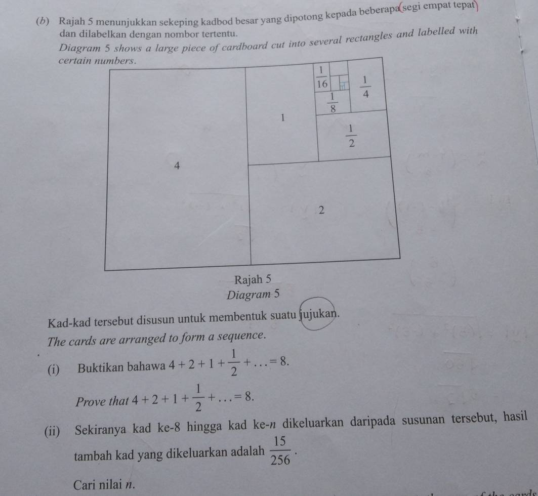 Rajah 5 menunjukkan sekeping kadbod besar yang dipotong kepada beberapa(segi empat tepat)
dan dilabelkan dengan nombor tertentu.
Diagram 5 shows a large piece of cardboard cut into several rectangles and labelled with
certa
Diagram 5
Kad-kad tersebut disusun untuk membentuk suatu jujukan.
The cards are arranged to form a sequence.
(i) Buktikan bahawa 4+2+1+ 1/2 +...=8.
Prove that 4+2+1+ 1/2 +...=8.
(ii) Sekiranya kad ke-8 hingga kad ke-n dikeluarkan daripada susunan tersebut, hasil
tambah kad yang dikeluarkan adalah  15/256 .
Cari nilai n.