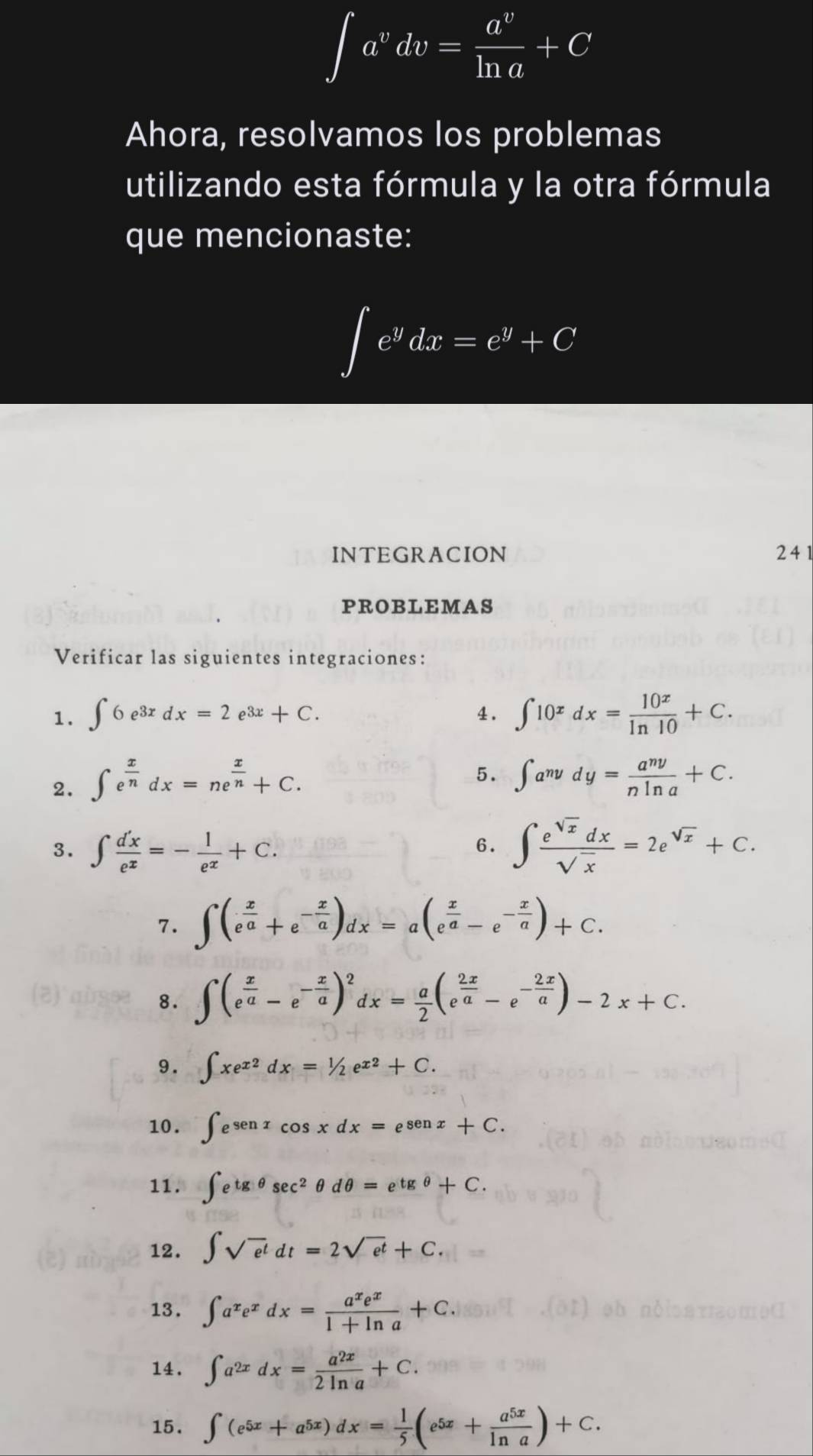 ∈t a^vdv= a^v/ln a +C
Ahora, resolvamos los problemas
utilizando esta fórmula y la otra fórmula
que mencionaste:
∈t e^ydx=e^y+C
INTEGRACION 241
PROBLEMAS
Verificar las siguientes integraciones:
1. ∈t 6e^(3x)dx=2e^(3x)+C. ∈t 10^xdx= 10^x/ln 10 +C.
4.
2. ∈t e^(frac x)ndx=ne^(frac x)n+C.
5. ∈t a^(ny)dy= a^(ny)/nln a +C.
3. ∈t  d'x/e^x =- 1/e^x +C. ∈t  e^(sqrt(x))dx/sqrt(x) =2e^(sqrt(x))+C.
6.
7. ∈t (e^(frac x)a+e^(-frac x)a)dx=a(e^(frac x)a-e^(-frac x)a)+C.
8. ∈t (e^(frac x)a-e^(-frac x)a)^2dx= a/2 (e^(frac 2x)a-e^(-frac 2x)a)-2x+C.
9. ∈t xe^(x2)dx=1/2e^(x2)+C.
10. ∈t e^(senx)cos xdx=e^(senx)+C.
11. ∈t e^(tgθ)sec^2θ dθ =e^(tgθ)+C.
12. ∈t sqrt(e^t)dt=2sqrt(e^t)+C.
13. ∈t a^xe^xdx= a^xe^x/1+ln a +C.
14. ∈t a^(2x)dx= a^(2x)/2ln a +C.
15. ∈t (e^(5x)+a^(5x))dx= 1/5 (e^(5x)+ a^(5x)/ln a )+C.