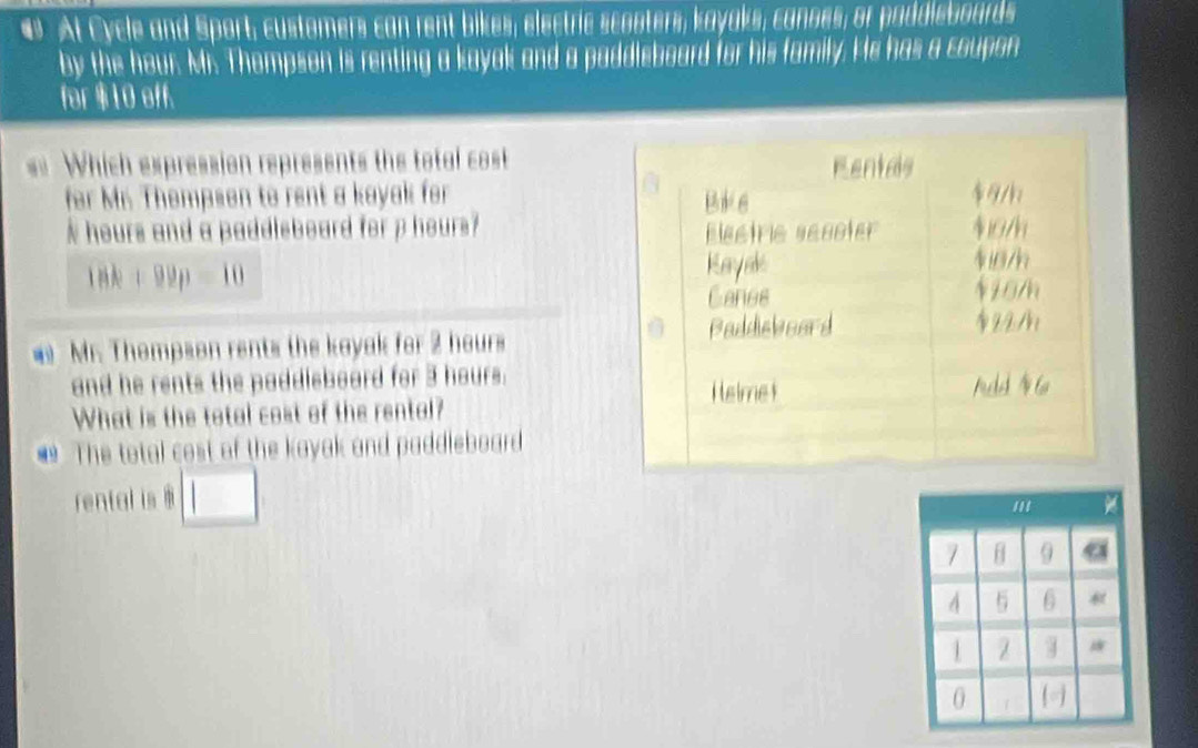 # At Cycle and Sport; customers can rent bikes; electric scooters, kayaks, canoes; or paddieboards 
by the hour. Mr. Thompson is renting a kayok and a paddisboard for his family. He has a coupon 
for $10 aff. 
== Which expression represents the total cost Rentas 
for Mr. Thempson to rent a kayak for Bilk e $9/k
N hours and a paddleboard for p hours? Electric secoter 10/h
18k+99p=10
Kayaks 4/h
Canes 410m
Baddieboard $22/h
Mr. Thompson rents the kayak for 2 hours
and he rents the paddleboard for 3 hours. 
Heimet Aeld 6 
What is the total cost of the rental? 
* The total cost of the kayak and paddleboard 
rental is □