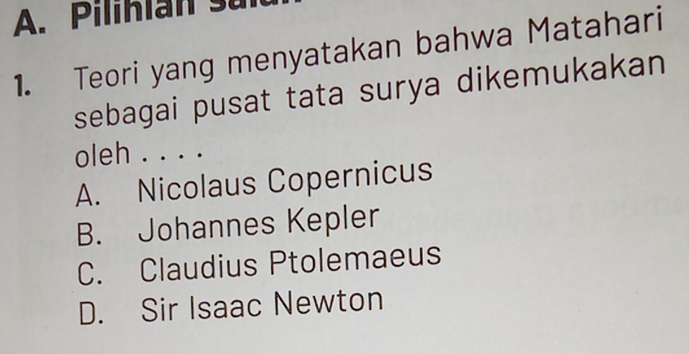 Pilihlan su
1. Teori yang menyatakan bahwa Matahari
sebagai pusat tata surya dikemukakan
oleh . . . .
A. Nicolaus Copernicus
B. Johannes Kepler
C. Claudius Ptolemaeus
D. Sir Isaac Newton