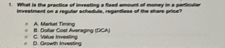 What is the practice of investing a fixed amount of money in a particular
investment on a regular schedule, regardless of the share price?
A. Market Timing
B. Dollar Cost Averaging (DCA)
C. Value Investing
D. Growth Investing