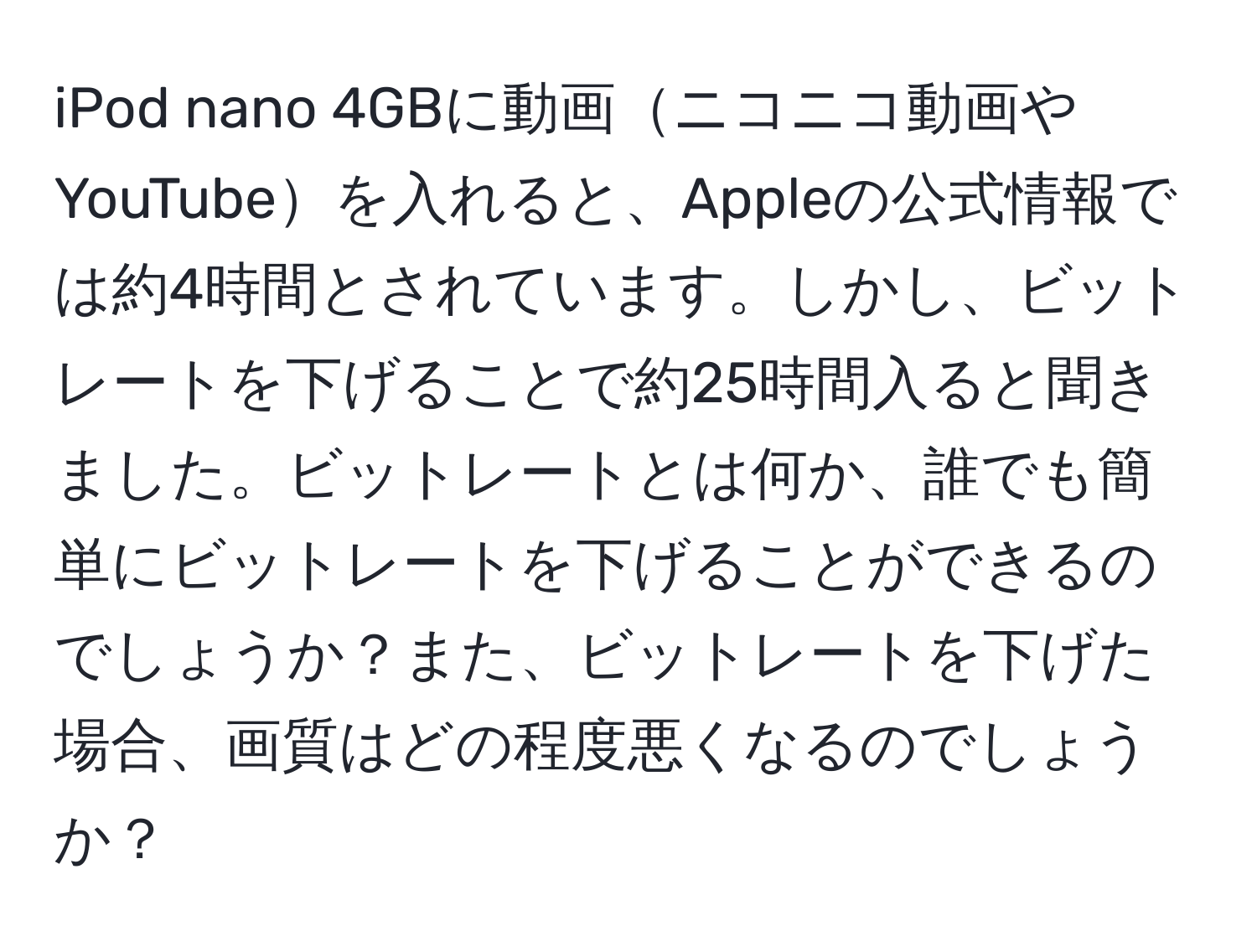 iPod nano 4GBに動画ニコニコ動画やYouTubeを入れると、Appleの公式情報では約4時間とされています。しかし、ビットレートを下げることで約25時間入ると聞きました。ビットレートとは何か、誰でも簡単にビットレートを下げることができるのでしょうか？また、ビットレートを下げた場合、画質はどの程度悪くなるのでしょうか？