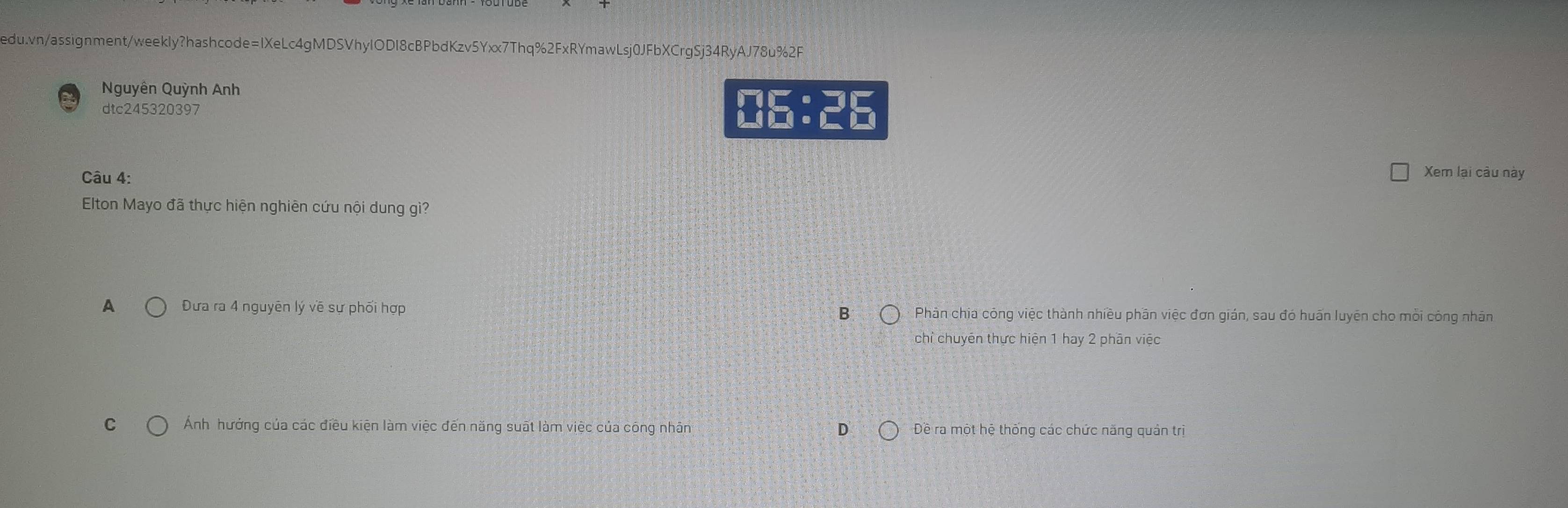 Nguyên Quỳnh Anh
dtc245320397 06:26
Câu 4: Xem lại câu này
Elton Mayo đã thực hiện nghiên cứu nội dung gì?
B
A Đưa ra 4 nguyên lý về sự phối hợp Phần chia công việc thành nhiều phần việc đơn gián, sau đó huấn luyên cho mỗi công nhân
chỉ chuyên thực hiện 1 hay 2 phân việc
C Ảnh hướng của các điều kiện làm việc đến năng suất làm việc của công nhân D Dề ra một hệ thống các chức năng quản trị