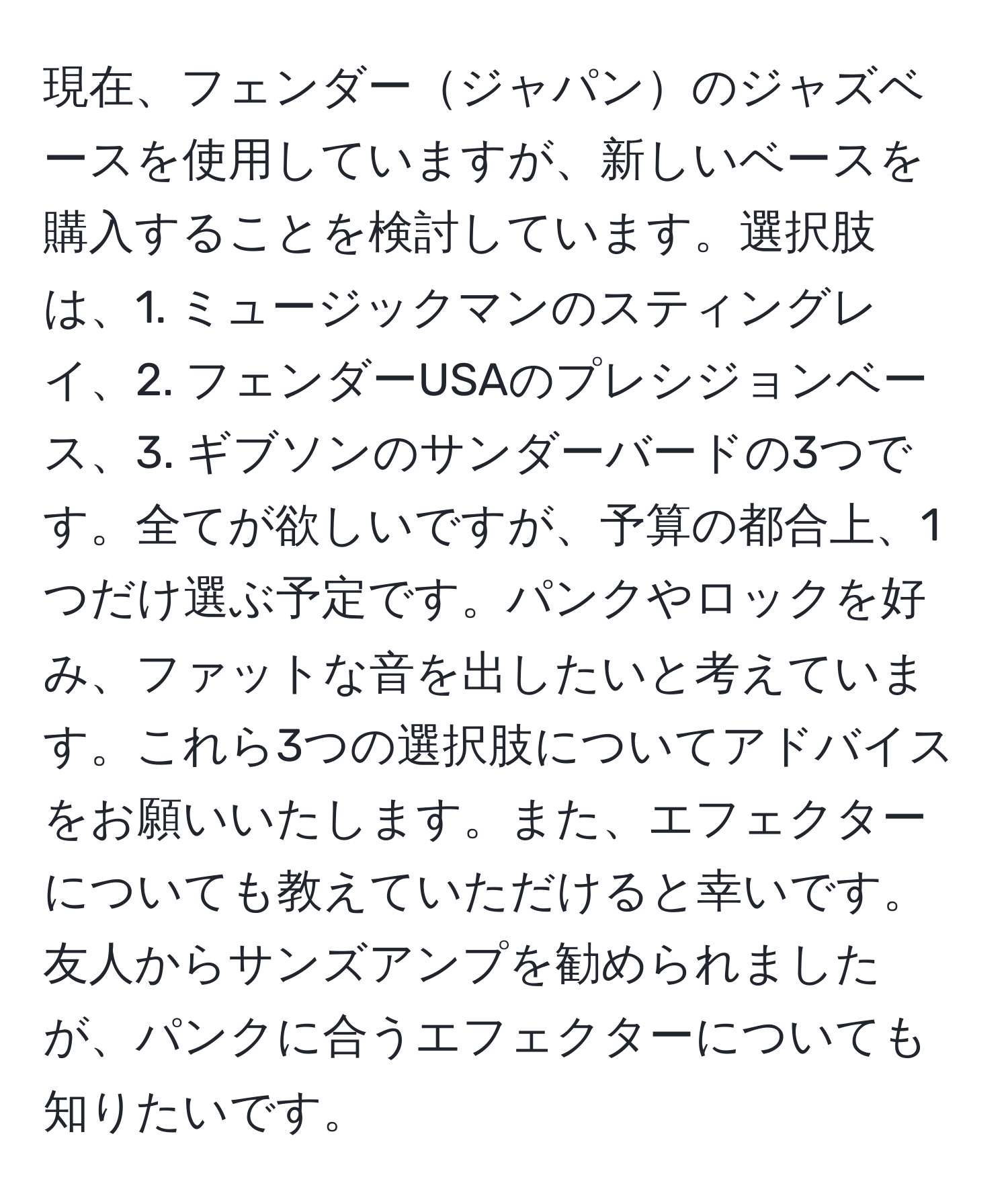 現在、フェンダージャパンのジャズベースを使用していますが、新しいベースを購入することを検討しています。選択肢は、1. ミュージックマンのスティングレイ、2. フェンダーUSAのプレシジョンベース、3. ギブソンのサンダーバードの3つです。全てが欲しいですが、予算の都合上、1つだけ選ぶ予定です。パンクやロックを好み、ファットな音を出したいと考えています。これら3つの選択肢についてアドバイスをお願いいたします。また、エフェクターについても教えていただけると幸いです。友人からサンズアンプを勧められましたが、パンクに合うエフェクターについても知りたいです。