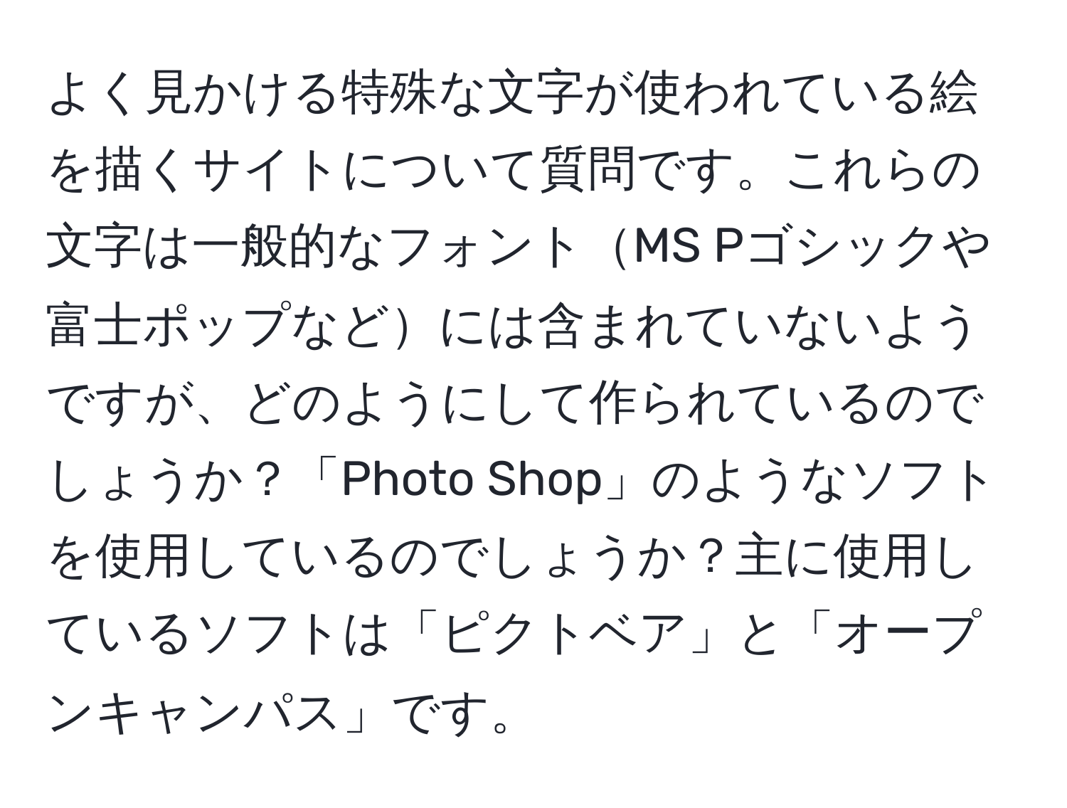 よく見かける特殊な文字が使われている絵を描くサイトについて質問です。これらの文字は一般的なフォントMS Pゴシックや富士ポップなどには含まれていないようですが、どのようにして作られているのでしょうか？「Photo Shop」のようなソフトを使用しているのでしょうか？主に使用しているソフトは「ピクトベア」と「オープンキャンパス」です。