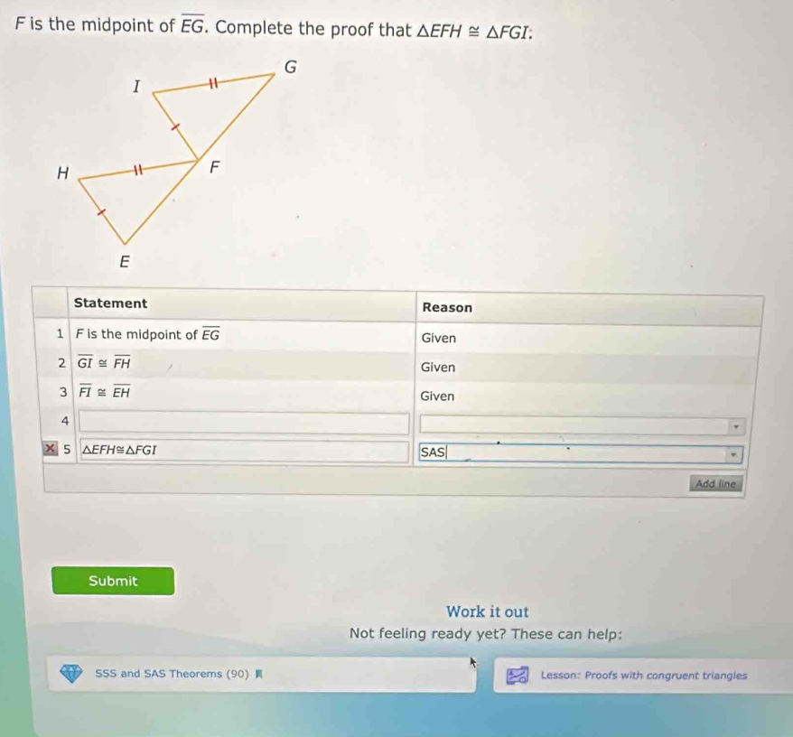 F is the midpoint of overline EG. Complete the proof that △ EFH≌ △ FGI. 
Statement Reason 
1 F is the midpoint of overline EG Given 
2 overline GI≌ overline FH
Given 
3 overline FI≌ overline EH Given 
4 
5 △ EFH≌ △ FGI SAS| 
Add line 
Submit 
Work it out 
Not feeling ready yet? These can help: 
SSS and SAS Theorems (90) Lesson: Proofs with congruent triangles