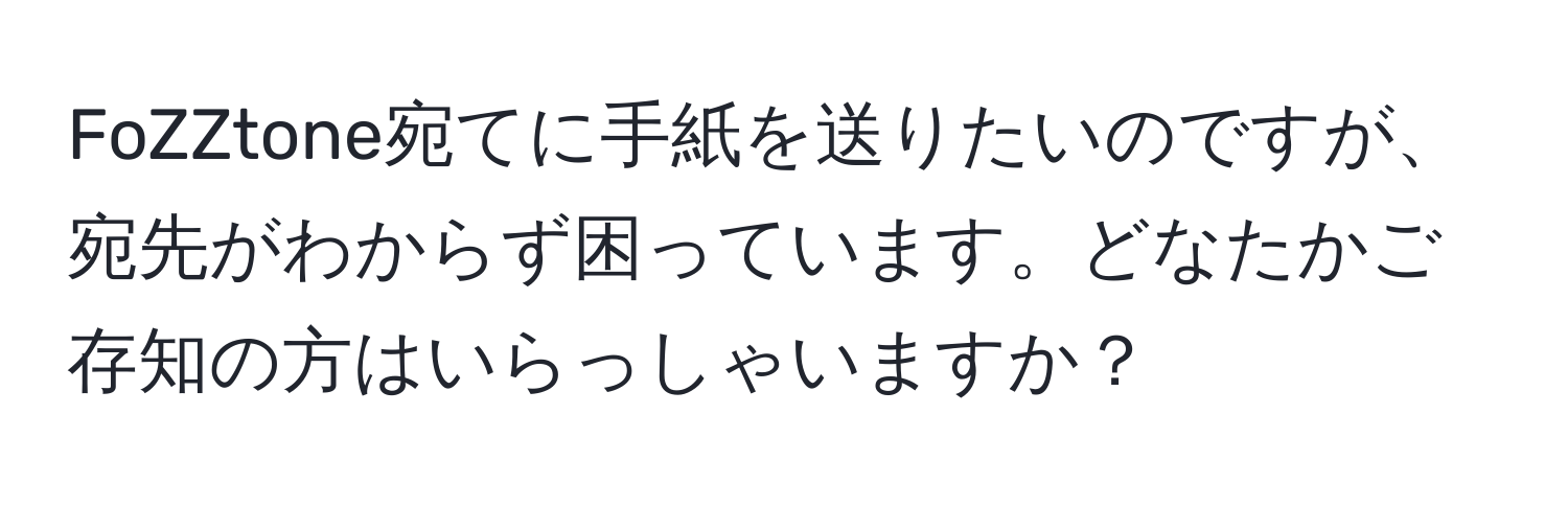 FoZZtone宛てに手紙を送りたいのですが、宛先がわからず困っています。どなたかご存知の方はいらっしゃいますか？