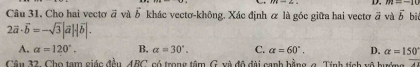 m=2. 
D. m=-10
Câu 31. Cho hai vectơ vector a và vector b khác vectơ-không. Xác định α là góc giữa hai vectơ vector a và vector b biể
2vector a· vector b=-sqrt(3)|vector a|· |vector b|.
A. alpha =120°. B. alpha =30°. C. alpha =60°. D. alpha =150°
Câu 32. Cho tạm giác đều, 4BC, só trong tâm G. và đô dài canh bằng g. Tính tích vô hướng overline AI