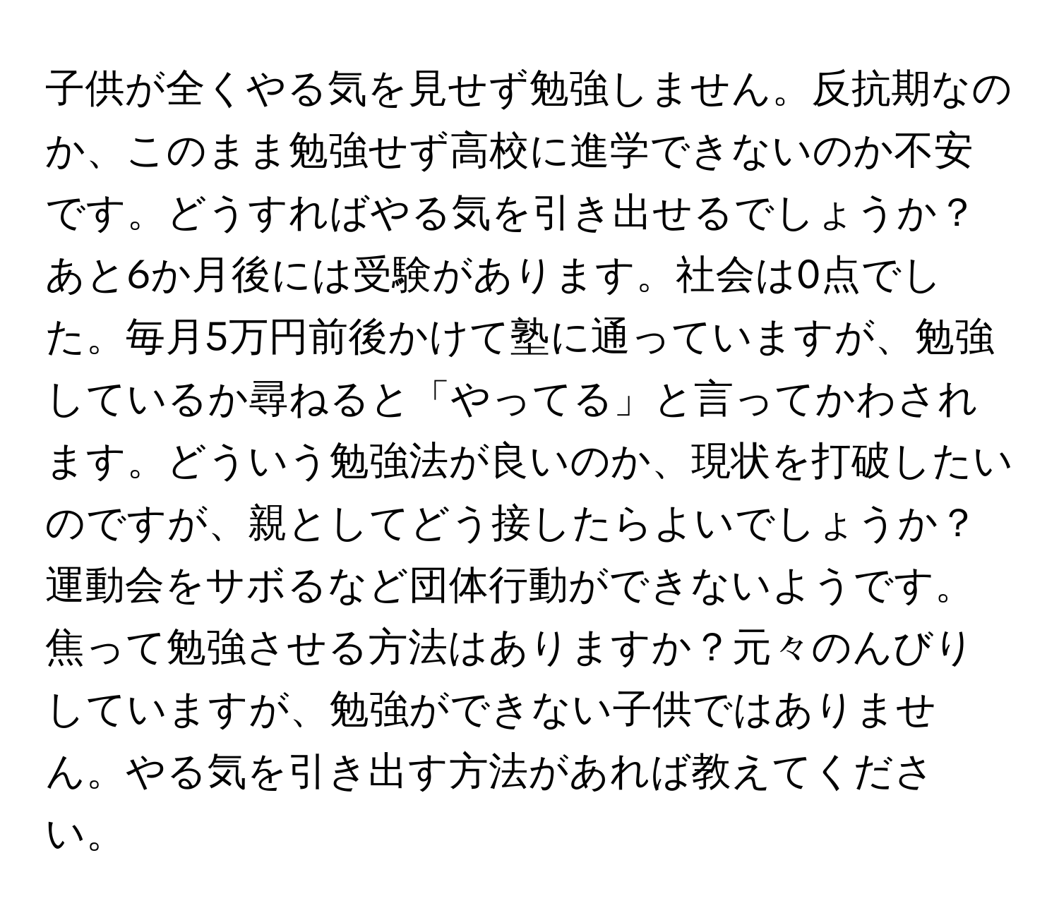 子供が全くやる気を見せず勉強しません。反抗期なのか、このまま勉強せず高校に進学できないのか不安です。どうすればやる気を引き出せるでしょうか？あと6か月後には受験があります。社会は0点でした。毎月5万円前後かけて塾に通っていますが、勉強しているか尋ねると「やってる」と言ってかわされます。どういう勉強法が良いのか、現状を打破したいのですが、親としてどう接したらよいでしょうか？運動会をサボるなど団体行動ができないようです。焦って勉強させる方法はありますか？元々のんびりしていますが、勉強ができない子供ではありません。やる気を引き出す方法があれば教えてください。