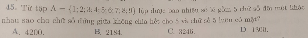 Từ tapA= 1;2;3;4;5;6;7;8;9 lập được bao nhiêu số lẻ gồm 5 chữ số đôi một khác
nhau sao cho chữ số đứng giữa không chia hết cho 5 và chữ số 5 luôn có mặt?
A. 4200. B. 2184. C. 3246. D. 1300.