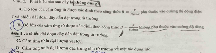 Cầu 1. Phát biểu nào sau đây là không đúng?
A. Độ lớn của cảm ứng từ được xác định theo công thức B= F/ILsin alpha   phụ thuộc vào cường độ dòng điện
I và chiều dài đoạn dây dẫn đặt trong từ trường.
B. Độ lớn của cảm ứng từ được xác định theo công thức B= F/Ilsin alpha   không phụ thuộc vào cường độ dòng
điện I và chiều đài đoạn dây dẫn đặt trong từ trường.
C. Cảm ứng từ là đại lượng vectơ.
D. Cảm ứng từ là đại lượng đặc trưng cho từ trường về mặt tác dụng lực.