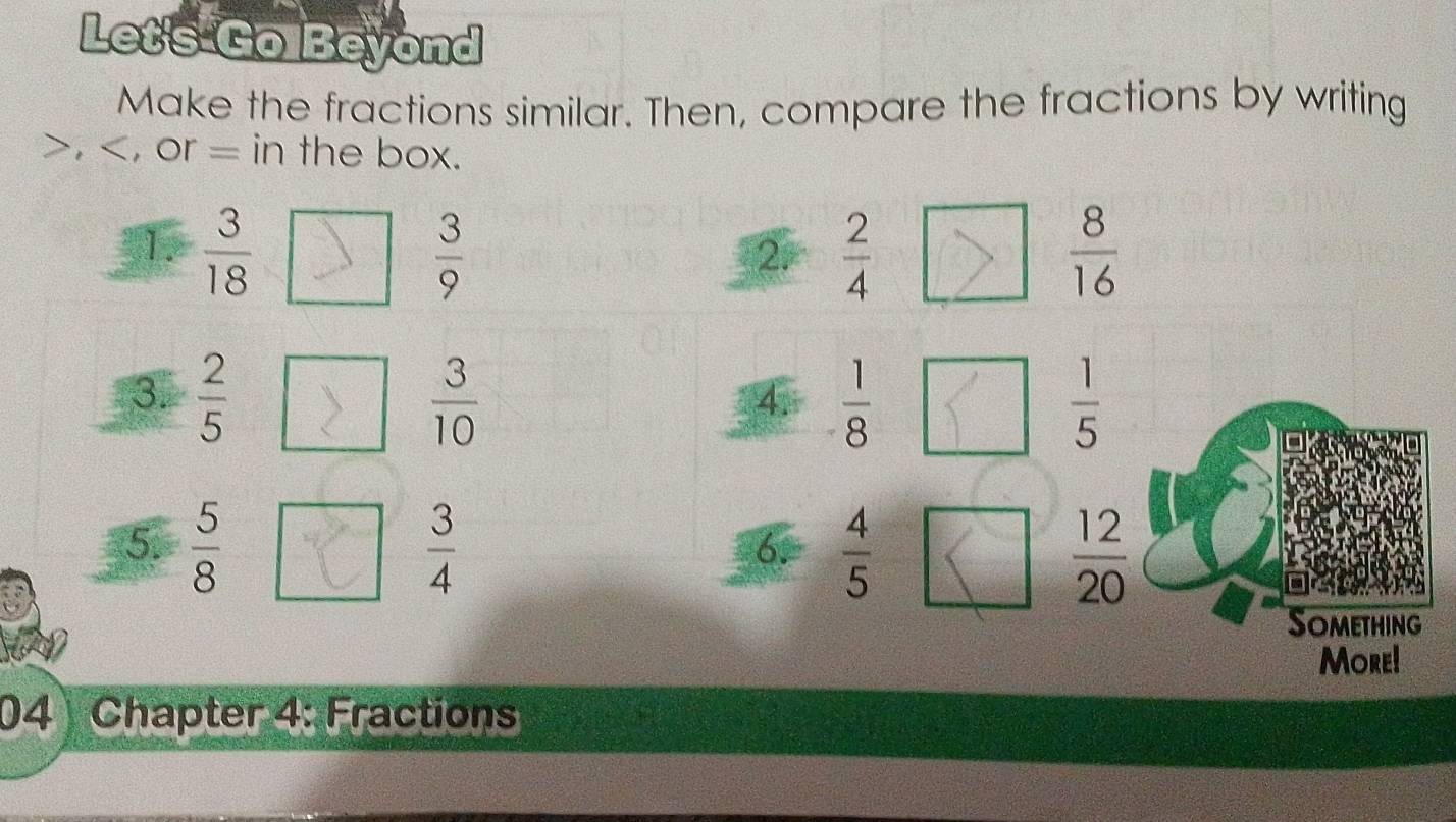 Let's Go Beyond
Make the fractions similar. Then, compare the fractions by writing
, , or = in the box.
1.  3/18   3/9   2/4   8/16 
2.
3.  2/5   3/10   1/8   1/5 
4
5.  5/8   3/4   4/5   12/20 
6.
Something
More!
04 Chapter 4: Fractions