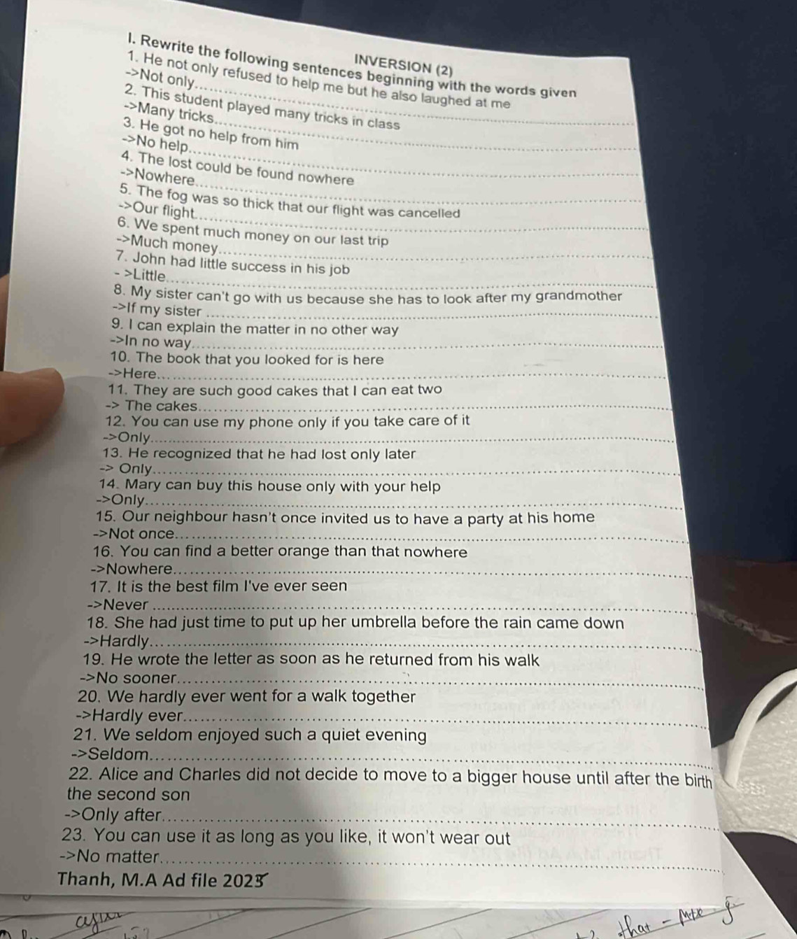 INVERSION (2) 
l. Rewrite the following sentences beginning with the words given 
->Not only. 
1. He not only refused to help me but he also laughed at me 
2. This student played many tricks in class 
->Many tricks. 
_ 
3. He got no help from him 
->No help 
_ 
4. The lost could be found nowhere 
->Nowhere 
_ 
5. The fog was so thick that our flight was cancelled 
->Our flight. 
6. We spent much money on our last trip 
->Much money 
_ 
_ 
7. John had little success in his job 
- >Little 
8. My sister can't go with us because she has to look after my grandmother 
->If my sister_ 
9. I can explain the matter in no other way 
->In no way_ 
10. The book that you looked for is here 
->Here_ 
11. They are such good cakes that I can eat two 
-> The cakes 
_ 
12. You can use my phone only if you take care of it 
->Only_ 
13. He recognized that he had lost only later 
-> Only_ 
14. Mary can buy this house only with your help 
->Only_ 
15. Our neighbour hasn't once invited us to have a party at his home 
->Not once_ 
16. You can find a better orange than that nowhere 
->Nowhere_ 
17. It is the best film I've ever seen 
->Never_ 
18. She had just time to put up her umbrella before the rain came down 
->Hardly_ 
19. He wrote the letter as soon as he returned from his walk 
->No sooner_ 
20. We hardly ever went for a walk together 
->Hardly ever_ 
21. We seldom enjoyed such a quiet evening 
->Seldom_ 
22. Alice and Charles did not decide to move to a bigger house until after the birth 
the second son 
->Only after_ 
23. You can use it as long as you like, it won't wear out 
->No matter_ 
Thanh, M.A Ad file 2023 
_ 
D