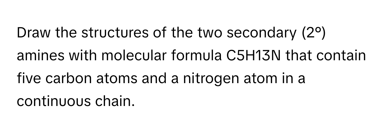 Draw the structures of the two secondary (2°) amines with molecular formula C5H13N that contain five carbon atoms and a nitrogen atom in a continuous chain.