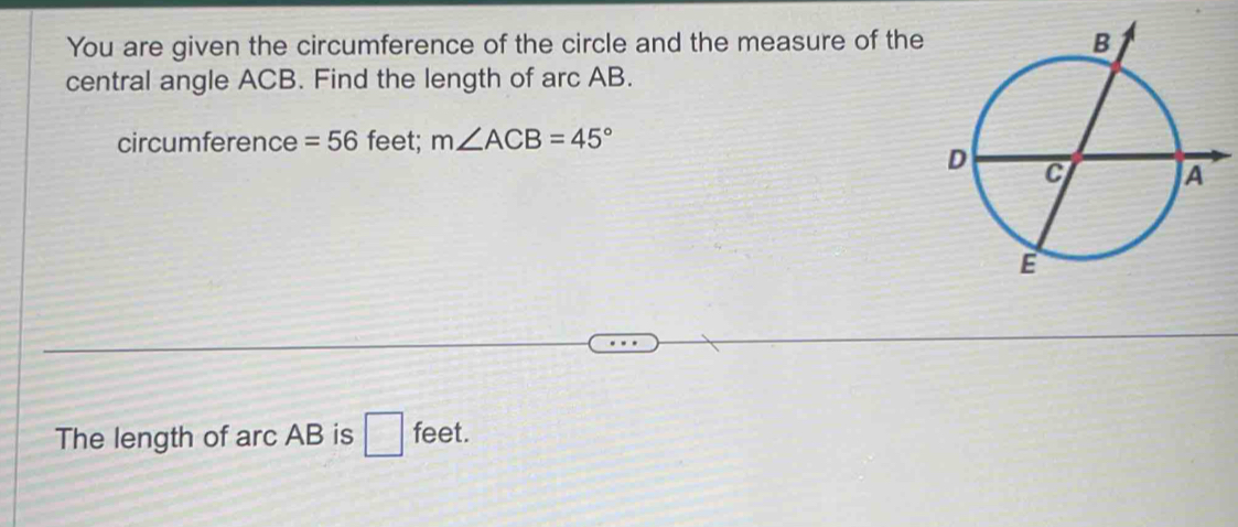 You are given the circumference of the circle and the measure of the 
central angle ACB. Find the length of arc AB. 
circumference =56 feet; m∠ ACB=45°
The length of arc AB is □ feet.