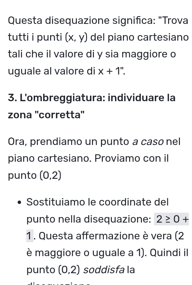 Questa disequazione significa: "Trova 
tutti i punti (x,y) del piano cartesiano 
tali che il valore di y sia maggiore o 
uguale al valore di x+1''. 
3. L'ombreggiatura: individuare la 
zona ''corretta'' 
Ora, prendiamo un punto a caso nel 
piano cartesiano. Proviamo con il 
punto (0,2)
Sostituiamo le coordinate del 
punto nella disequazione: 2≥ 0+
1 . Questa affermazione è vera (2
è maggiore o uguale a 1). Quindi il 
punto (0,2) soddisfa la