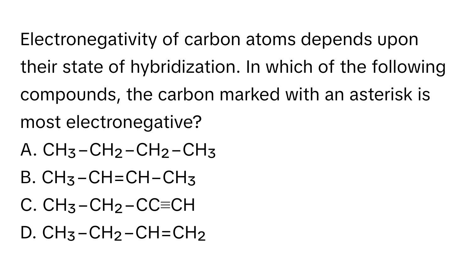 Electronegativity of carbon atoms depends upon their state of hybridization. In which of the following compounds, the carbon marked with an asterisk is most electronegative?

A. CH₃−CH₂−CH₂−CH₃
B. CH₃−CH=CH−CH₃
C. CH₃−CH₂−CC≡CH
D. CH₃−CH₂−CH=CH₂