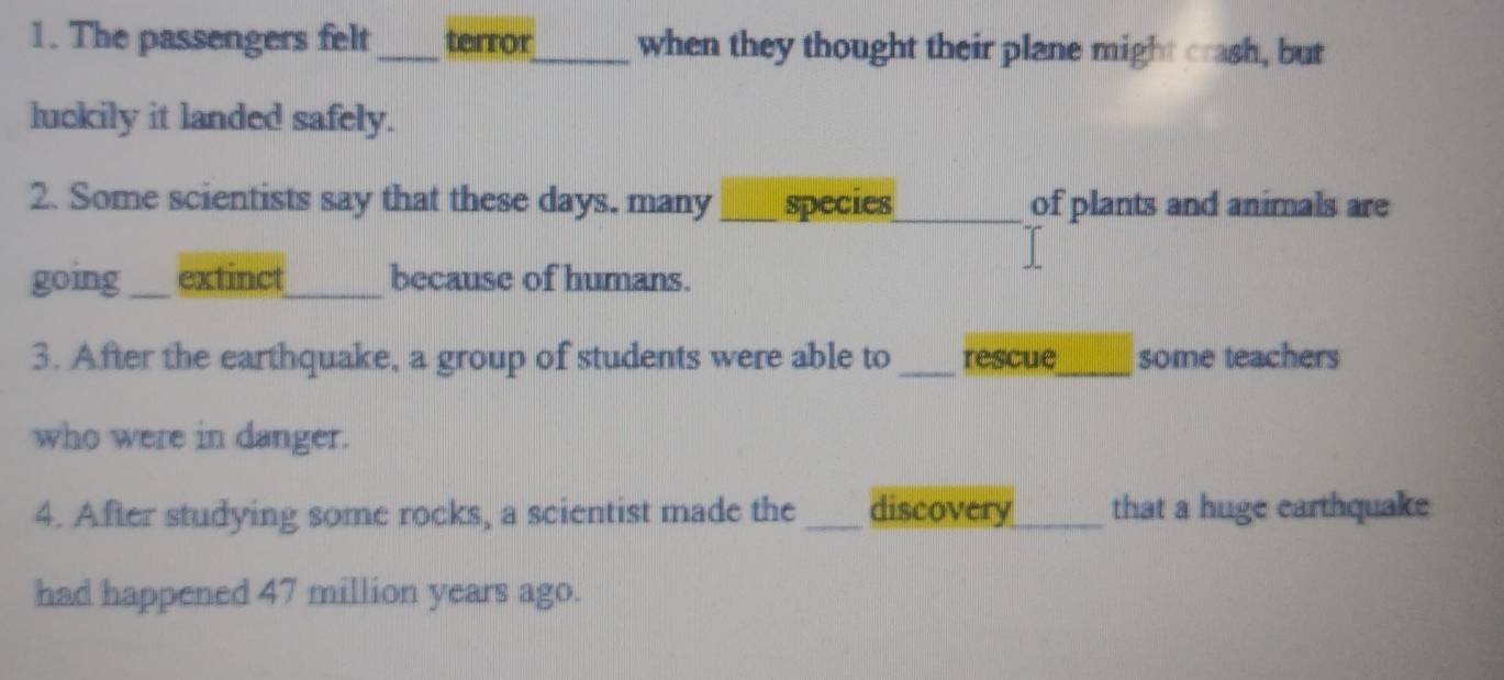 The passengers felt_ terror_ when they thought their plane might crash, but 
luckily it landed safely. 
2. Some scientists say that these days. many_ species_ of plants and animals are 
going_ extinct_ because of humans. 
3. After the earthquake, a group of students were able to _rescue_ some teachers 
who were in danger. 
4. After studying some rocks, a scientist made the _discovery_ that a huge earthquake 
had happened 47 million years ago.