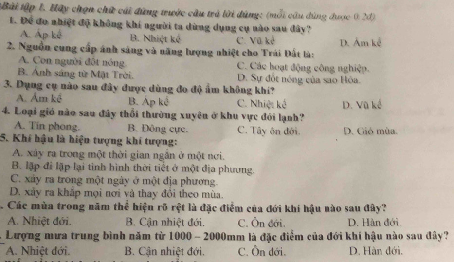 tBài tập 1. Hây chọn chữ cái đứng trước câu trã lời dúng: (mỗi câu đúng được 0.2d)
1. Để đo nhiệt độ không khí người ta dùng dụng cụ nào sau đây?
A. Áp kế B. Nhiệt kế C. Vũ kế
D. Ám kế
2. Nguồn cung cấp ánh sáng và năng lượng nhiệt cho Trái Đất là:
A. Con người đột nóng. C. Các hoạt động công nghiệp.
B. Anh sáng từ Mặt Trời. D. Sự đốt nóng của sao Hỏa.
3. Dụng cụ nào sau đây được dùng đo độ ẩm không khí?
A. Âm kể B. Áp kế C. Nhiệt kế
D. Vũ kế
4. Loại giớ nào sau đây thổi thường xuyên ở khu vực đới lạnh?
A. Tín phong. B. Đông cực. C. Tây ôn đới. D. Gió mùa.
5. Khí hậu là hiện tượng khí tượng:
A. xây ra trong một thời gian ngắn ở một nơi.
B. lặp đi lặp lại tình hình thời tiết ở một địa phương.
C. xảy ra trong một ngày ở một địa phương.
D. xảy ra khắp mọi nơi và thay đôi theo mùa.
5. Các mùa trong năm thể hiện rõ rệt là đặc điểm của đới khí hậu nào sau đây?
A. Nhiệt đới. B. Cận nhiệt đới. C. Ôn đới. D. Hàn đới.
Lượng mưa trung bình năm từ 1000 - 2000mm là đặc điểm của đới khí hậu nào sau đây?
A. Nhiệt đới. B. Cận nhiệt đới. C. Ôn đới. D. Hàn đới.