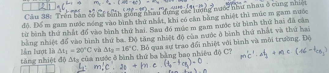 Trên bàn có ba bình giống nhau đựng các lượng nước như nhau ở cùng nhiệt 
độ. Đổ m gam nước nóng vào bình thứ nhất, khi có cân bằng nhiệt thì múc m gam nước 
từ bình thứ nhất đổ vào bình thứ hai. Sau đó múc m gam nước từ bình thứ hai đã cân 
bằng nhiệt đổ vào bình thứ ba. Độ tăng nhiệt độ của nước ở bình thứ nhất và thứ hai 
lần lượt là △ t_1=20°C và △ t_2=16°C. Bỏ qua sự trao đổi nhiệt với bình và môi trường. Độ 
tăng nhiệt độ △ t_3 của nước ở bình thứ ba bằng bao nhiêu độ C?