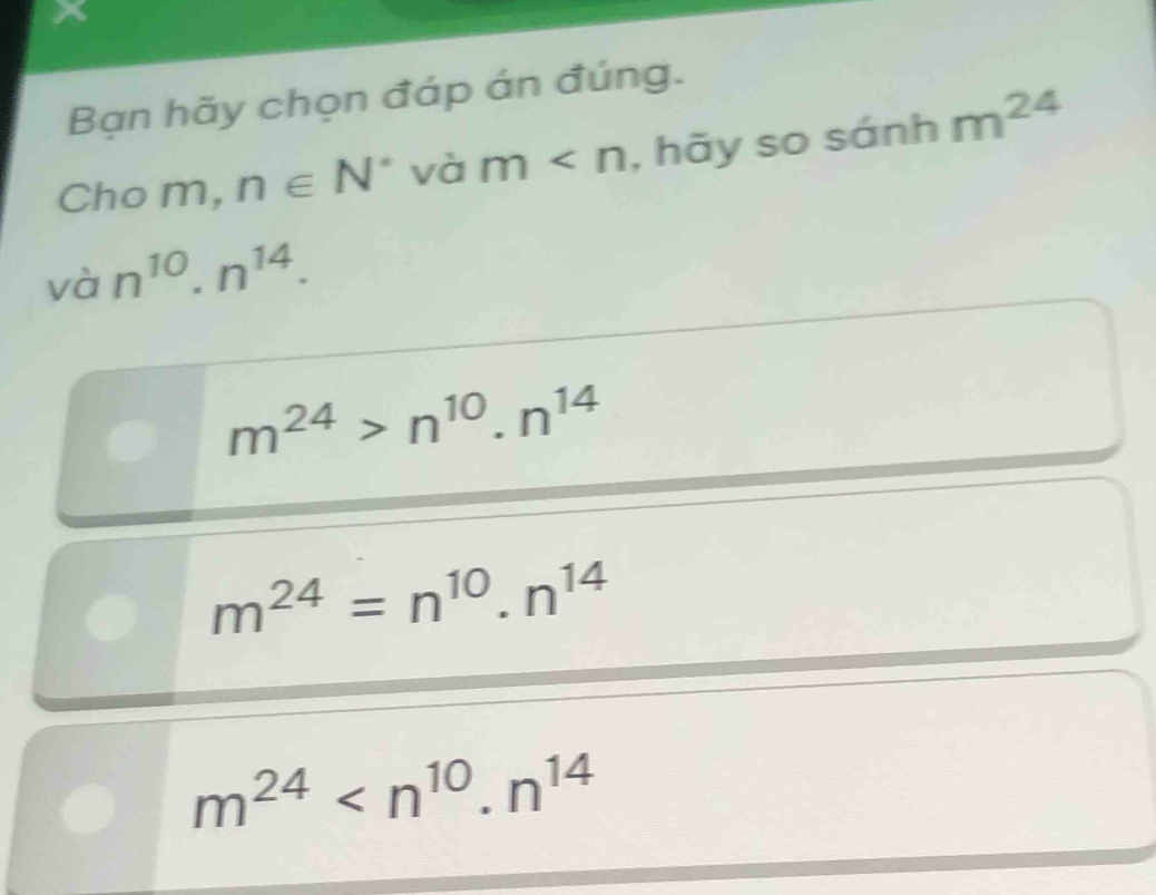 Bạn hãy chọn đáp án đúng.
Cho m, n∈ N^* và m , hãy so sánh m^(24)
vhat a n^(10).n^(14).
m^(24)>n^(10).n^(14)
m^(24)=n^(10).n^(14)
m^(24)