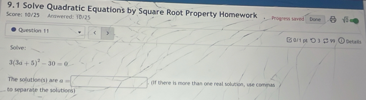 9.1 Solve Quadratic Equations by Square Root Property Homework . Progress saved 
Score: 10/25 Answered: 10/25 Done sqrt(0) 
Question 11 < > 
0/1 pt つ 3 $ 99 Details 
Solve:
3(3a+5)^2-30=0
The solution(s) are a= (If there is more than one real solution, use commas 
_to separate the solutions)