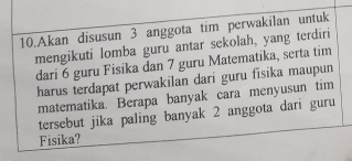 Akan disusun 3 anggota tim perwakilan untuk 
mengikuti lomba guru antar sekolah, yang terdiri 
dari 6 guru Fisika dan 7 guru Matematika, serta tim 
harus terdapat perwakilan dari guru fisika maupun 
matematika. Berapa banyak cara menyusun tim 
tersebut jika paling banyak 2 anggota dari guru 
Fisika?