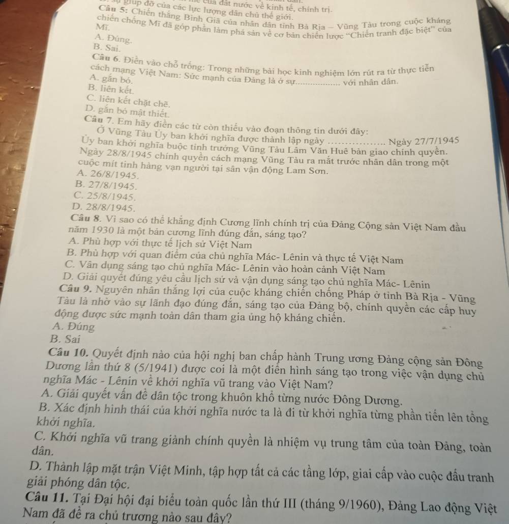 lễ của đất nước về kinh tế, chính trị.
lụ giup đỡ của các lực lượng dân chủ thế giới.
Câu 5: Chiến thắng Bình Giã của nhân dân tinh Bà Rịa - Vũng Tàu trong cuộc kháng
Mī. chiến chống Mĩ đã góp phần làm phá sản về cơ bản chiến lược “Chiến tranh đặc biệt” của
A. Đúng.
B. Sai.
Câu 6. Điền vào chỗ trống: Trong những bài học kinh nghiệm lớn rút ra từ thực tiễn
cách mạng Việt Nam: Sức mạnh của Đảng là ở sự._ với nhân dân.
A. gắn bó.
B. liên kết.
C. liên kết chặt chẽ.
D. gắn bỏ mật thiết.
Câu 7. Em hãy điền các từ còn thiếu vào đoạn thông tin dưới đây:
Ở Vũng Tàu Ủy ban khởi nghĩa được thành lập ngày ……….. Ngày 27/7/1945
Ủy ban khởi nghĩa buộc tinh trưởng Vũng Tàu Lâm Văn Huê bản giao chính quyền.
Ngày 28/8/1945 chính quyền cách mạng Vũng Tàu ra mắt trước nhân dân trong một
cuộc mít tinh hàng vạn người tại sân vận động Lam Sơn.
A. 26/8/1945.
B. 27/8/1945.
C. 25/8/1945.
D. 28/8/1945.
Cầu 8. Vì sao có thể khẳng định Cương lĩnh chính trị của Đảng Cộng sản Việt Nam đầu
năm 1930 là một bản cương lĩnh đúng đắn, sáng tạo?
A. Phù hợp với thực tế lịch sử Việt Nam
B. Phù hợp với quan điểm của chủ nghĩa Mác- Lênin và thực tế Việt Nam
C. Vân dụng sáng tạo chủ nghĩa Mác- Lênin vào hoàn cảnh Việt Nam
D. Giải quyết đúng yêu cầu lịch sử và vận dụng sáng tạo chủ nghĩa Mác- Lênin
Câu 9. Nguyên nhân thắng lợi của cuộc kháng chiến chống Pháp ở tinh Bà Rịa - Vũng
Tàu là nhờ vào sự lãnh đạo đúng đắn, sáng tạo của Đảng bộ, chính quyền các cấp huy
động được sức mạnh toàn dân tham gia ủng hộ kháng chiến.
A. Đúng
=
B. Sai
Câu 10. Quyết định nào của hội nghị ban chấp hành Trung ương Đảng cộng sản Đông
Dương lần thứ 8 (5/1941) được coi là một điển hình sáng tạo trong việc vận dụng chủ
nghĩa Mác - Lênin về khởi nghĩa vũ trang vào Việt Nam?
A. Giải quyết vấn đề dân tộc trong khuôn khổ từng nước Đông Dương.
B. Xác định hình thái của khởi nghĩa nước ta là đi từ khởi nghĩa từng phần tiến lên tổng
khởi nghĩa.
C. Khởi nghĩa vũ trang giành chính quyền là nhiệm vụ trung tâm của toàn Đảng, toàn
dân.
D. Thành lập mặt trận Việt Minh, tập hợp tất cả các tầng lớp, giai cấp vào cuộc đầu tranh
giải phóng dân tộc.
Câu 11. Tại Đại hội đại biểu toàn quốc lần thứ III (tháng 9/1960), Đảng Lao động Việt
Nam đã đề ra chủ trương nào sau đây?