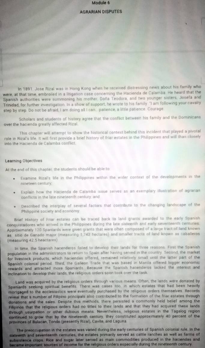 Module 6
AGRARIAN DISPUTES
In 1891 Jose Rizal was in Hong Kong when he received distressing news about his family who
were, at that time, embroiled in a litigation case concerning the Hacienda de Calamba. He heard that the
Spanish authorities were summoning his mother Doña Teodora, and two younger sisters, Josefa and
Trinidad, for further investigation. In a show of support, he wrote to his family. "I am following your cavalry
step by step. Do not be afraid, I am doing all I can... palience, a little patience. Courage
Scholars and students of history agree that the conflict between his family and the Dominicans
over the hacienda greatly affected Rizal
This chapter will attempt to show the historical context behind this incident that played a pivotal
role in Rizal's life. It will first provide a brief history of friar estates in the Philippines and will than closely
into the Hacienda de Calamba conflict
Learning Objectives
At the end of this chapter, the students should be able to:
Examine Rizal's life in the Philippines within the wider context of the developments in the
nineteen century.
Explain how the Hacienda de Calamba issue serves as an exemplary illustration of agrarian
conflicts in the late nineteenth century; and
Described the interplay of several factors that contrbute to the changing landscape of the
Philippine society and economy
Brief History of Friar estates can be traced back to land grants awarded to the early Spanish
conquistadores who arrived in the Philippines during the late sixteenth and early seventeenth centuries.
Approximately 120 Spaniards were given grants that were often composed of a large tract of land known
as sitio de Ganado major (measuring 1.742 hectares) and smaller tracts of land known as caballeros
(measuring 42.5 heactares)
In time, the Spanish hacenderos failed to develop their lands for three reasons. First the Spanish
population in the administrators to return to Spain after having served in the country. Second, the market
for livestock products, which haciendas offered, remained relatively small until the latter part of the
Spanish colonial period. Third, the Galleon Trade that was based in Manila offered bigger economic
rewards and attracted more Spaniards. Because the Spanish hacenderos lacked the interest and
inclination to develop their lands, the religious orders soon took over the task.
Land was acquired by the religious orders through various means. Often, the lands were donated by
Spanlards seeking spiritual benefits. There was cases too, in which estates that had been heavily
mortgaged to the ecclesiastics were eventually purchased by the religious orders themselves. Records
reveal that s number of Filipino principals also contributed to the formation of the friar estates through
donations and the sales. Despite this methods, there persisted a commonly held belief among the
Filipinos that the religious orders had no titles to their lands and that they had acquired these lands
through usurpation or other dubious means. Nevertheless, religious estates in the Tagalog region
continued to grow that by the nineteenth century, they constituted approximately 40 percent of the
provinces of Bulacan, Tondo (presently Rizal), Cavite, and Laguna
The preoccupation in the estates was varied during the early centuries of Spanish colonial rule. In the
sixteenth and seventeenth centuries, the estates primarily served as cattle ranches as well as farma of
subsistence crops. Rice and sugar later served as main commodities produced in the haciendas and
became important sources of income for the religious orders especially during the nineteenth century