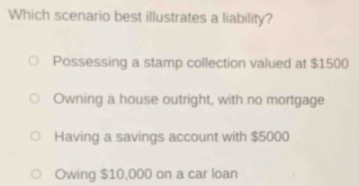 Which scenario best illustrates a liability?
Possessing a stamp collection valued at $1500
Owning a house outright, with no mortgage
Having a savings account with $5000
Owing $10,000 on a car loan