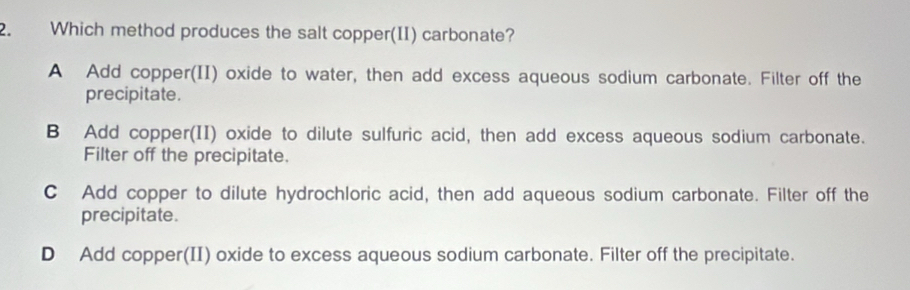 Which method produces the salt copper(II) carbonate?
A Add copper(II) oxide to water, then add excess aqueous sodium carbonate. Filter off the
precipitate.
B Add copper(II) oxide to dilute sulfuric acid, then add excess aqueous sodium carbonate.
Filter off the precipitate.
C Add copper to dilute hydrochloric acid, then add aqueous sodium carbonate. Filter off the
precipitate.
D Add copper(II) oxide to excess aqueous sodium carbonate. Filter off the precipitate.