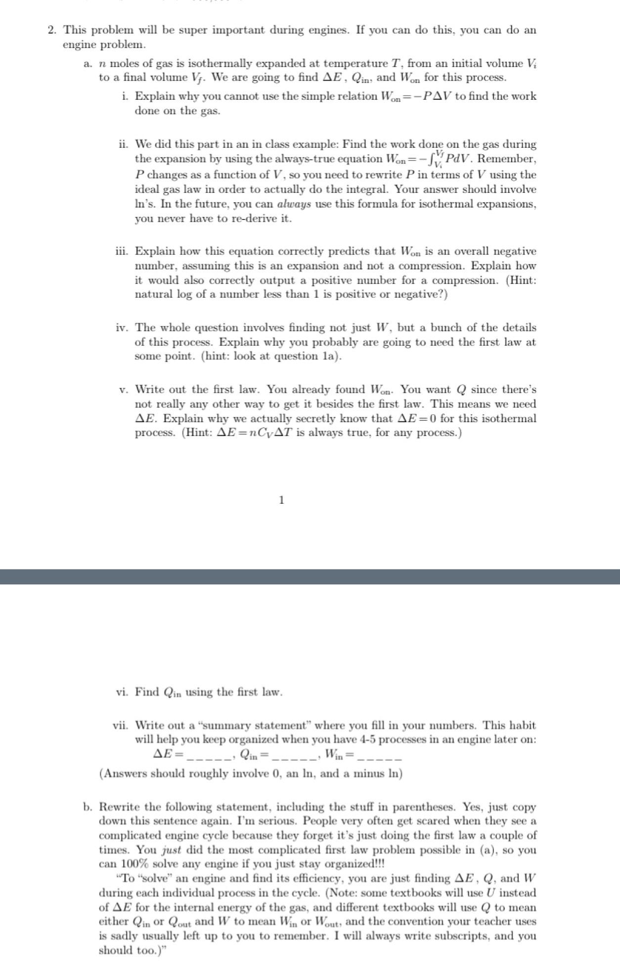 This problem will be super important during engines. If you can do this, you can do an
engine problem.
a. n moles of gas is isothermally expanded at temperature T, from an initial volume V
to a final volume V. We are going to find △ E , Qin, and W_on for this process.
i. Explain why you cannot use the simple relation W_on=-P△ V to find the work
done on the gas.
ii. We did this part in an in class example: Find the work done on the gas during
the expansion by using the always-true equation W_on=-∈t _V_i^V_f PdV Remember,
P changes as a function of V , so you need to rewrite P in terms of V using the
ideal gas law in order to actually do the integral. Your answer should involve
ln’s. In the future, you can always use this formula for isothermal expansions,
you never have to re-derive it.
iii. Explain how this equation correctly predicts that W_on is an overall negative
number, assuming this is an expansion and not a compression. Explain how
it would also correctly output a positive number for a compression. (Hint:
natural log of a number less than 1 is positive or negative?)
iv. The whole question involves finding not just W, but a bunch of the details
of this process. Explain why you probably are going to need the first law at
some point. (hint: look at question 1a).
v. Write out the first law. You already found W_on. You want Q since there's
not really any other way to get it besides the first law. This means we need
ΔE. Explain why we actually secretly know that △ E=0 for this isothermal
process. (Hint: △ E=nC_V△ T is always true, for any process.)
vi. Find Q_in using the first law.
vii. Write out a “summary statement” where you fill in your numbers. This habit
will help you keep organized when you have 4-5 processes in an engine later on:
△ E=
Q_in=
W_in=
(Answers should roughly involve 0, an ln, and a minus ln)
b. Rewrite the following statement, including the stuff in parentheses. Yes, just copy
down this sentence again. I’m serious. People very often get scared when they see a
complicated engine cycle because they forget it's just doing the first law a couple of
times. You just did the most complicated first law problem possible in (a), so you
can 100% solve any engine if you just stay organized!!!
“To “solve” an engine and find its efficiency, you are just finding ΔE , Q, and W
during each individual process in the cycle. (Note: some textbooks will use U instead
of △ E for the internal energy of the gas, and different textbooks will use Q to mean
either Qin or Qout and W to mean W_in or W_out , and the convention your teacher uses
is sadly usually left up to you to remember. I will always write subscripts, and you
should too.)”