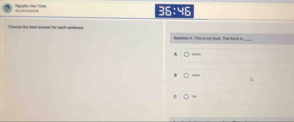 Nguyễn Văn Trình
dtc245240008 36:46
Choose the best answer for each sentence.
Question 4 : This is my book. That book is _、
A yours
B mine
C his