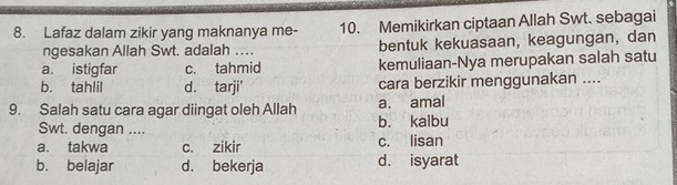 Lafaz dalam zikir yang maknanya me- 10. Memikirkan ciptaan Allah Swt. sebagai
ngesakan Allah Swt. adalah … bentuk kekuasaan, keagungan, dan
a. istigfar c. tahmid kemuliaan-Nya merupakan salah satu
b. tahlil d. tarji' cara berzikir menggunakan ....
9. Salah satu cara agar diingat oleh Allah a. amal
Swt. dengan .... b. kalbu
a. takwa c. zikir c. lisan
b. belajar d. bekerja d. isyarat