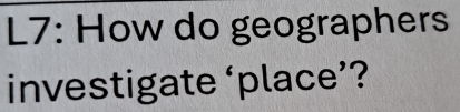 L7: How do geographers 
investigate ‘place’?