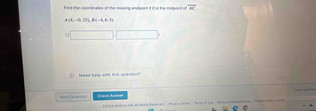 Find the coordinates of the missing endpoint if B is the midpoint of overline AC.
A(4,-0.25), B(-4,6.5)
C(
Ca+2b=0
Need help with this question?
Next Question Check Answer Done and Res
2024 McGraw Hill, All Rights Reserved Privacy Center Terms of Use Minimum Requirements Platform Statua Censer