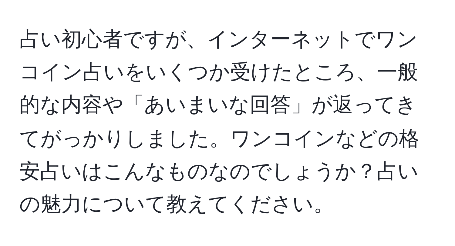 占い初心者ですが、インターネットでワンコイン占いをいくつか受けたところ、一般的な内容や「あいまいな回答」が返ってきてがっかりしました。ワンコインなどの格安占いはこんなものなのでしょうか？占いの魅力について教えてください。