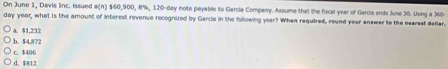 On June 1, Davis Inc. issued a(n) $60,900, 8%, 120-day note payable to Garcia Company. Assume that the fiscal year of Garcia ends June 30. Using a 360-
day year, what is the amount of interest revenue recognized by Garcia in the following year? When required, round your answer to the nearest dollar.
a. $1,232
b. $4,872
c. $406
d. $812