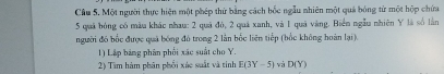 Cầu 5. Một người thực hiện một phép thứ bằng cách bốc ngẫu nhiên một quả bóng từ một hộp chứa
5 quả bóng có màu khác nhau: 2 quá đó, 2 quả xanh, và 1 quả vàng. Biển ngẫu nhiên Y là số lần 
người đó bốc được quá bóng đó trong 2 lần bốc liên tiếp (bốc không hoàn lại). 
1) Lập bảng phân phối xãc suất cho Y. 
2) Tìm hàm phân phối xác suất và tinh E(3Y-5) và D(Y)