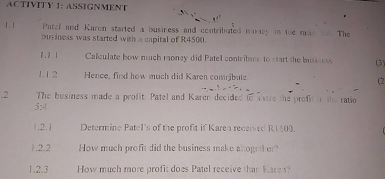 ACTIVITY 1: ASSIGNMENT 
1. 1 Patel and Karen started a business and contributed money in the ratio 5:4. The 
business was started with a capital of R4500. 
1. 1. 1 Calculate how much money did Patel contribute to start the business 
(3) 
1.1.2 Hence, find how much did Karen contribute. 
(2
--1, -2.2 The business made a profit. Patel and Karen decided to share the profit in the ratio
5:4. | 2 | Determine Patel's of the profit if Karen received R1600. 
1.2.2 How much profit did the business make altogether? 
1.2.3 How much more profit does Patel receive than Karen?