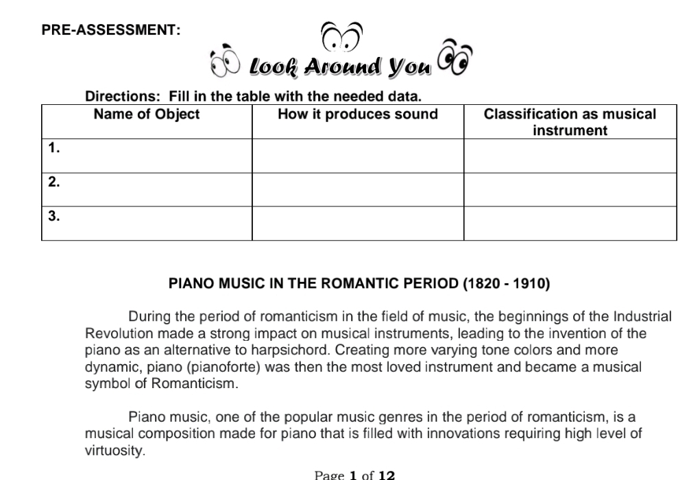 PRE-ASSESSMENT: 
look Around You 
PIANO MUSIC IN THE ROMANTIC PERIOD (1820 - 1910) 
During the period of romanticism in the field of music, the beginnings of the Industrial 
Revolution made a strong impact on musical instruments, leading to the invention of the 
piano as an alternative to harpsichord. Creating more varying tone colors and more 
dynamic, piano (pianoforte) was then the most loved instrument and became a musical 
symbol of Romanticism. 
Piano music, one of the popular music genres in the period of romanticism, is a 
musical composition made for piano that is filled with innovations requiring high level of 
virtuosity. 
Page 1 of 12