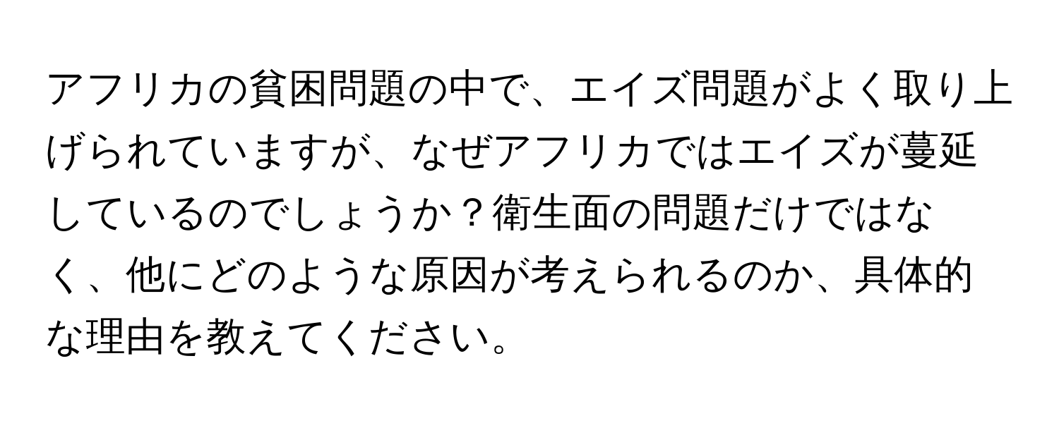 アフリカの貧困問題の中で、エイズ問題がよく取り上げられていますが、なぜアフリカではエイズが蔓延しているのでしょうか？衛生面の問題だけではなく、他にどのような原因が考えられるのか、具体的な理由を教えてください。