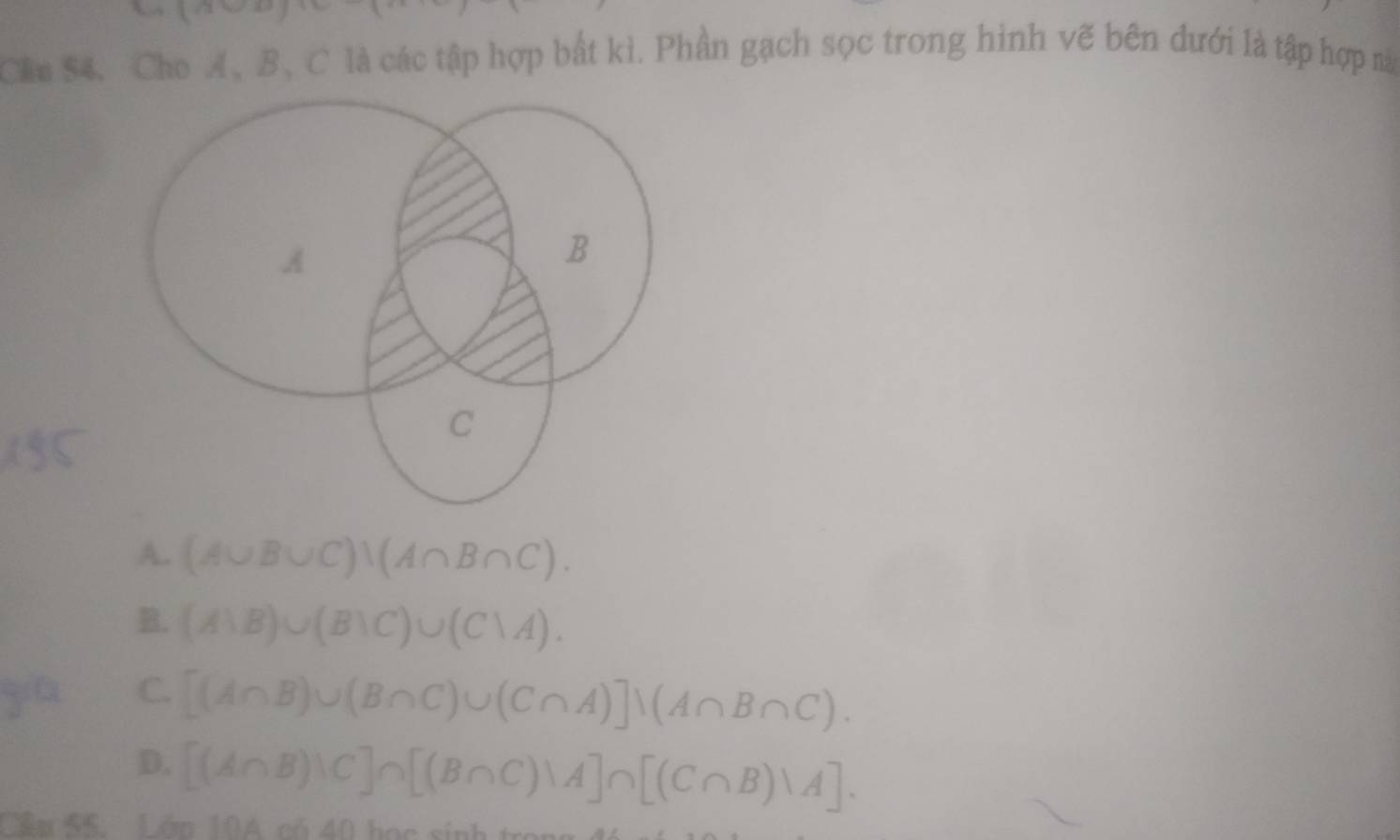 Chu S4, Cho A、 B 、 C là các tập hợp bắt kì. Phần gạch sọc trong hình vẽ bên dưới là tập hợp nà
A. (A∪ B∪ C))(A∩ B∩ C).
B. (A1B)∪ (B1C)∪ (C1A). 
ya C.
[(A∩ B)∪ (B∩ C)∪ (C∩ A)]N(A∩ B∩ C).
D. [(A∩ B)wedge C]∩ [(B∩ C)wedge A]∩ [(C∩ B)vee A]. 
Cầu 55. Lớn 10A có