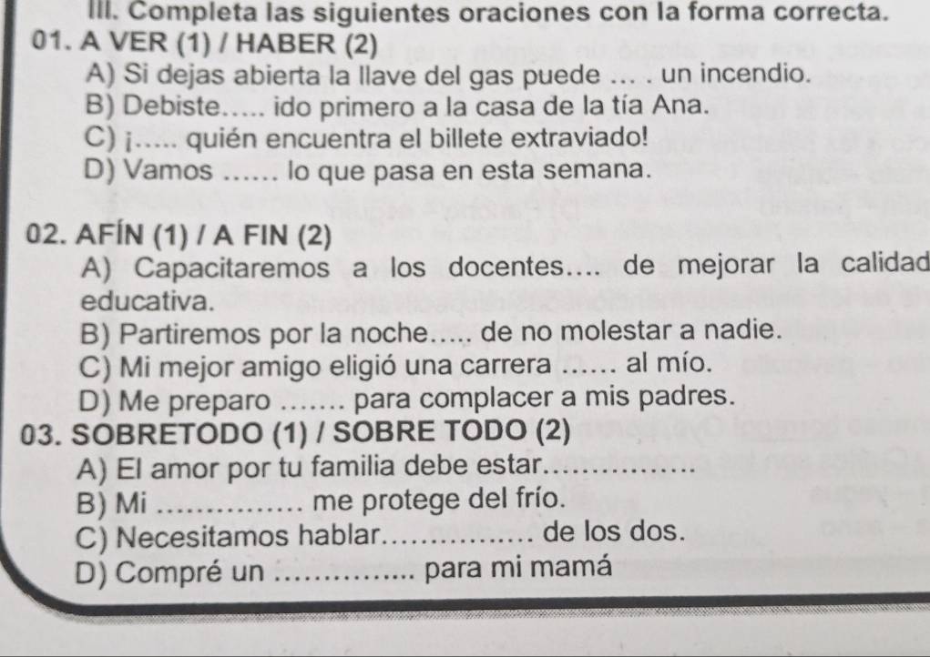 Completa las siguientes oraciones con la forma correcta.
01. A VER (1) / HABER (2)
A) Si dejas abierta la llave del gas puede ... . un incendio.
B) Debiste._ ido primero a la casa de la tía Ana.
C) ¡..... quién encuentra el billete extraviado!
D) Vamos ...... lo que pasa en esta semana.
02. AFÍN (1) / A FIN (2)
A) Capacitaremos a los docentes…... de mejorar la calidad
educativa.
B) Partiremos por la noche..... de no molestar a nadie.
C) Mi mejor amigo eligió una carrera _al mío.
D) Me preparo _..... para complacer a mis padres.
03. SOBRETODO (1) / SOBRE TODO (2)
A) El amor por tu familia debe estar._
B) Mi _me protege del frío.
C) Necesitamos hablar._ de los dos.
D) Compré un _para mi mamá